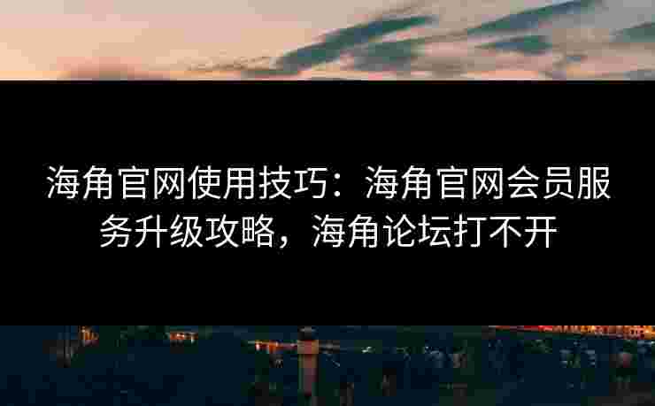 海角官网使用技巧：海角官网会员服务升级攻略，海角论坛打不开
