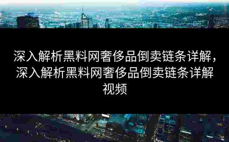 深入解析黑料网奢侈品倒卖链条详解，深入解析黑料网奢侈品倒卖链条详解视频