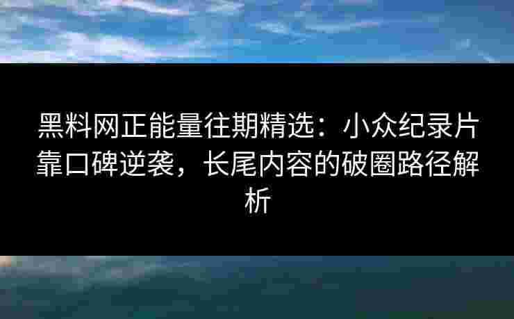 黑料网正能量往期精选：小众纪录片靠口碑逆袭，长尾内容的破圈路径解析