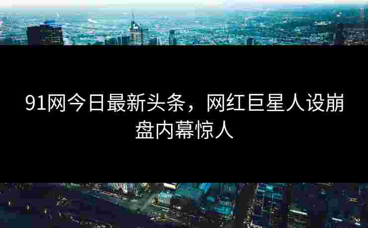 91网今日最新头条，网红巨星人设崩盘内幕惊人
