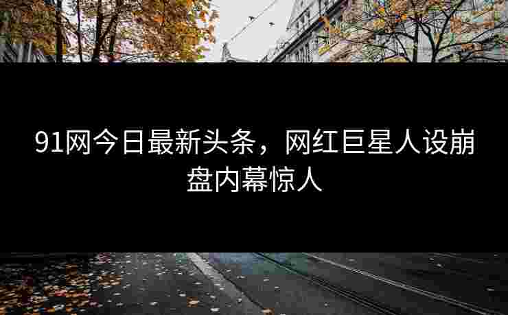 91网今日最新头条，网红巨星人设崩盘内幕惊人