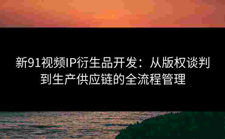 新91视频IP衍生品开发：从版权谈判到生产供应链的全流程管理
