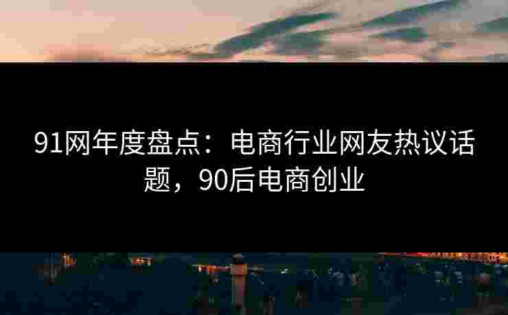 91网年度盘点：电商行业网友热议话题，90后电商创业