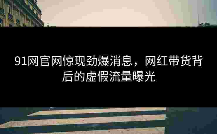 91网官网惊现劲爆消息，网红带货背后的虚假流量曝光