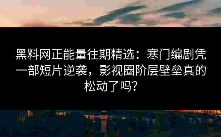 黑料网正能量往期精选：寒门编剧凭一部短片逆袭，影视圈阶层壁垒真的松动了吗？
