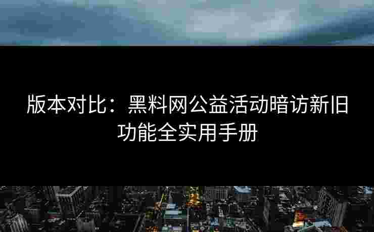 版本对比：黑料网公益活动暗访新旧功能全实用手册