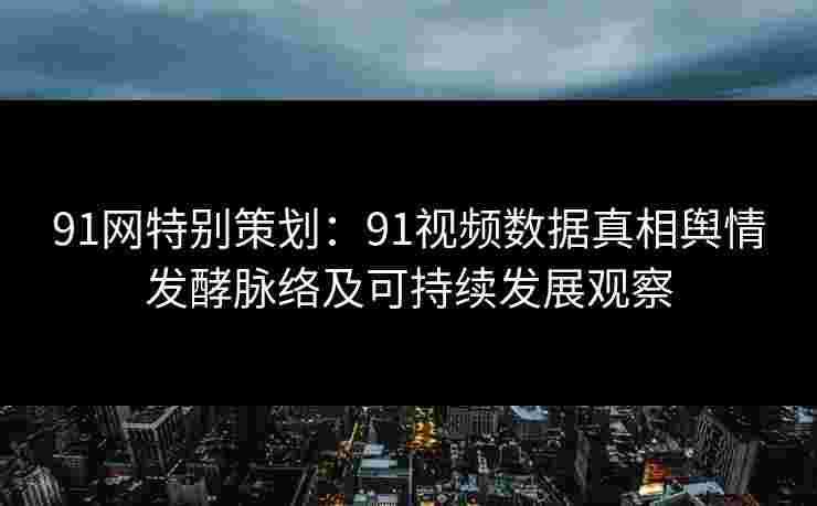 91网特别策划：91视频数据真相舆情发酵脉络及可持续发展观察