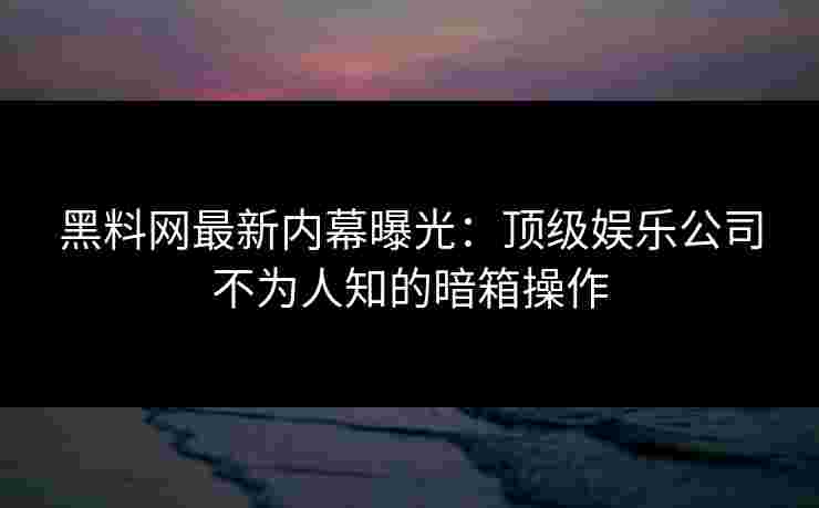 黑料网最新内幕曝光：顶级娱乐公司不为人知的暗箱操作