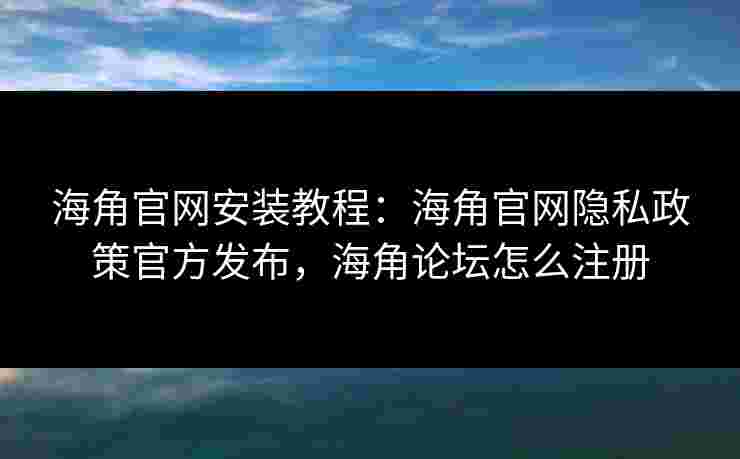 海角官网安装教程：海角官网隐私政策官方发布，海角论坛怎么注册