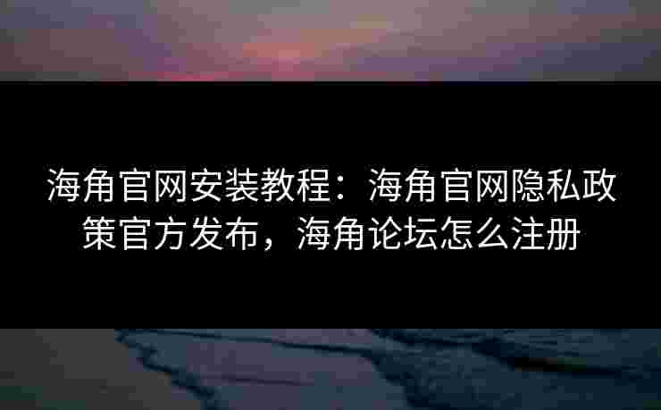 海角官网安装教程：海角官网隐私政策官方发布，海角论坛怎么注册