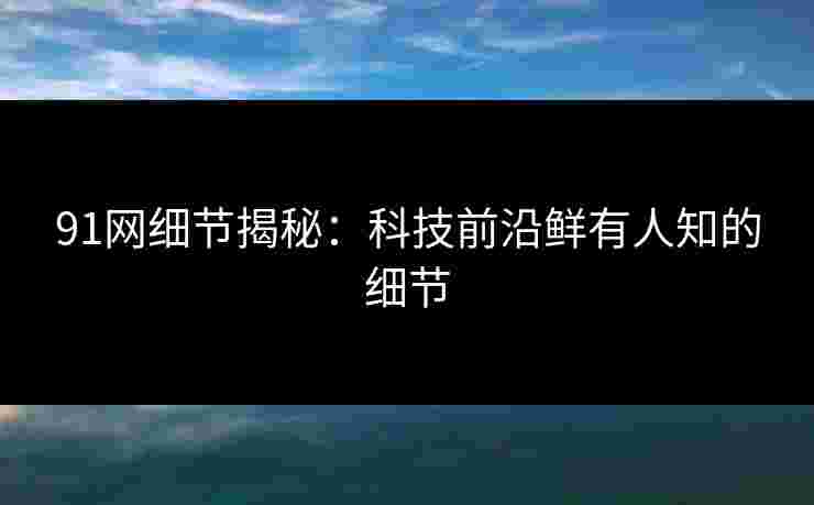 91网细节揭秘：科技前沿鲜有人知的细节